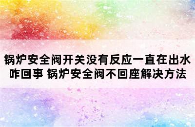 锅炉安全阀开关没有反应一直在出水咋回事 锅炉安全阀不回座解决方法